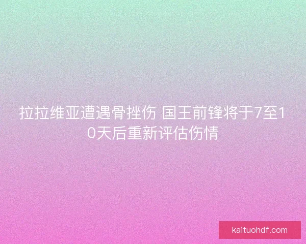 拉拉维亚遭遇骨挫伤 国王前锋将于7至10天后重新评估伤情