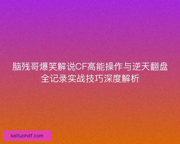 脑残哥爆笑解说CF高能操作与逆天翻盘全记录实战技巧深度解析